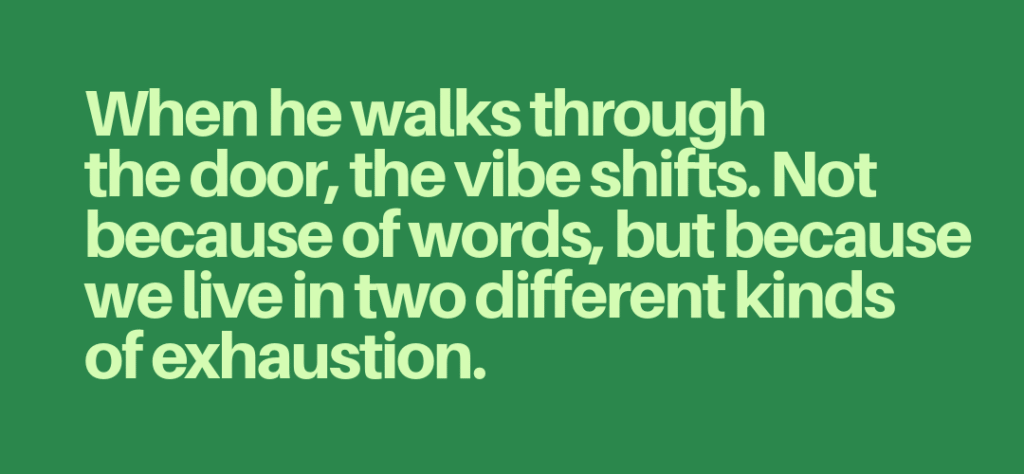 Article quote "When he walks through the door, the vibe shifts. Not because of words, but because we live in two different kinds of exhaustion."